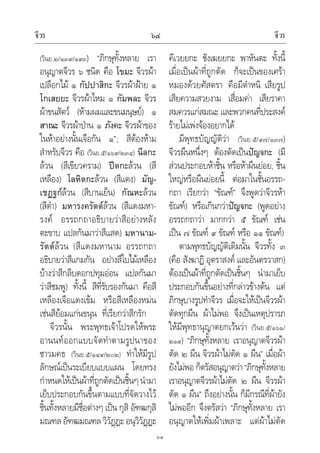 จีวร จีวร๖๔
๖๔
(วินย.๒/๑๓๙/๑๙๓) “ภิกษุทั้งหลาย เรา
อนุญาตจีวร ๖ ชนิด คือ โขมะ จีวรผา
เปลือกไม ๑ กัปปาสิกะ จีวรผาฝาย ๑
โกเสยยะ จีวรผาไหม ๑ กัมพละ จีวร
ผาขนสัตว (หามผมและขนมนุษย) ๑
สาณะ จีวรผาปาน ๑ ภังคะ จีวรผาของ
ในหาอยางนั้นเจือกัน ๑”; สีตองหาม
สําหรับจีวร คือ (วินย.๕/๑๖๙/๒๓๔) นีลกะ
ลวน (สีเขียวคราม) ปตกะลวน (สี
เหลือง) โลหิตกะลวน (สีแดง) มัญ-
เชฏฐกลวน (สีบานเย็น) กัณหะลวน
(สีดํา) มหารงครัตตลวน (สีแดงมหา-
รงค อรรถกถาอธิบายวาสีอยางหลัง
ตะขาบ แปลกันมาวาสีแสด) มหานาม-
รัตตลวน (สีแดงมหานาม อรรถกถา
อธิบายวาสีแกมกัน อยางสีใบไมเหลือง
บางวาสีกลีบดอกปทุมออน แปลกันมา
วาสีชมพู) ทั้งนี้ สีที่รับรองกันมา คือสี
เหลืองเจือแดงเขม หรือสีเหลืองหมน
เชนสียอมแกนขนุน ที่เรียกวาสีกรัก
จีวรนั้น พระพุทธเจาโปรดใหพระ
อานนทออกแบบจัดทําตามรูปนาของ
ชาวมคธ (วินย.๕/๑๔๙/๒๐๒) ทําใหมีรูป
ลักษณเปนระเบียบแบบแผน โดยทรง
กําหนดใหเปนผาที่ถูกตัดเปนชิ้นๆ นํามา
เย็บประกอบกันขึ้นตามแบบที่จัดวางไว
ชิ้นทั้งหลายมีชื่อตางๆ เปน กุสิ อัฑฒกุสิ
มณฑล อัฑฒมณฑล วิวัฏฏะ อนุวิวัฏฏะ
คีเวยยกะ ชังเฆยยกะ พาหันตะ ทั้งนี้
เมื่อเปนผาที่ถูกตัด ก็จะเปนของเศรา
หมองดวยศัสตรา คือมีตําหนิ เสียรูป
เสียความสวยงาม เสื่อมคา เสียราคา
สมควรแกสมณะ และพวกคนที่ประสงค
รายไมเพงจองอยากได
มีพุทธบัญญัติวา (วินย.๕/๙๗/๑๓๗)
จีวรผืนหนึ่งๆ ตองตัดเปนปญจกะ (มี
สวนประกอบหาชิ้น หรือหาผืนยอย, ชิ้น
ใหญหรือผืนยอยนี้ ตอมาในชั้นอรรถ-
กถา เรียกวา “ขัณฑ” จึงพูดวาจีวรหา
ขัณฑ) หรือเกินกวาปญจกะ (พูดอยาง
อรรถกถาวา มากกวา ๕ ขัณฑ เชน
เปน ๗ ขัณฑ ๙ ขัณฑ หรือ ๑๑ ขัณฑ)
ตามพุทธบัญญัติเดิมนั้น จีวรทั้ง ๓
(คือ สังฆาฏิ อุตราสงค และอันตรวาสก)
ตองเปนผาที่ถูกตัดเปนชิ้นๆ นํามาเย็บ
ประกอบกันขึ้นอยางที่กลาวขางตน แต
ภิกษุบางรูปทําจีวร เมื่อจะใหเปนจีวรผา
ตัดทุกผืน ผาไมพอ จึงเปนเหตุปรารภ
ใหมีพุทธานุญาตยกเวนวา (วินย.๕/๑๖๑/
๒๑๙) “ภิกษุทั้งหลาย เราอนุญาตจีวรผา
ตัด ๒ ผืน จีวรผาไมตัด ๑ ผืน” เมื่อผา
ยังไมพอก็ตรัสอนุญาตวา“ภิกษุทั้งหลาย
เราอนุญาตจีวรผาไมตัด ๒ ผืน จีวรผา
ตัด ๑ ผืน” ถึงอยางนั้น ก็มีกรณีที่ผายัง
ไมพออีก จึงตรัสวา “ภิกษุทั้งหลาย เรา
อนุญาตใหเพิ่มผาเพลาะ แตผาไมตัด
 