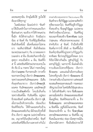 จีวร จีวร๖๕
๖๕
เลยหมดทุกผืน ภิกษุไมพึงใช รูปใดใช
ตองอาบัติทุกกฏ”
ในสมัยตอมา นิยมนําคําวา “ขัณฑ”
มาใชเปนหลักในการกําหนดและเรียก
ชื่อสวนตางๆ ของจีวร ทําใหกําหนดงาย
ขึ้นอีก ดังไดกลาวแลววา จีวรมีอยาง
นอย ๕ ขัณฑ คือ จีวรที่มีรูปสี่เหลี่ยม
ผืนผาผืนหนึ่งนี้ เมื่อคลี่แผออกไปตาม
ยาว จะเห็นวามีขัณฑ คือผาผืนยอย
ขนาดประมาณเทาๆ กัน ยาวตลอดจาก
บนลงลาง ๕ ผืน เรียงตอกันจากซายไป
สุดขวา ครบเปนจีวร ๑ ผืน; ขัณฑทั้ง
๕ นี้ แตละขัณฑมีสวนประกอบครบใน
ตัว คือ มี ๒ กระทง ไดแก กระทงใหญ
เรียกวามณฑล กับกระทงเล็ก (ราวครึ่ง
ของกระทงใหญ) เรียกวา อัฑฒมณฑล,
ระหวางมณฑลกับอัฑฒมณฑล มีเสน
คั่นดุจคันนาขวาง เรียกวาอัฑฒกุสิ,
มณฑล กับอัฑฒมณฑล และอัฑฒกุสิ
รวมเปนขัณฑหนึ่ง โดยมีเสนคั่น
ระหวางขัณฑนั้น กับขัณฑอื่น อยูสอง
ขางของขัณฑ ดุจคันนายืน เรียกวา กุสิ,
เมื่อรวมเปนจีวรครบผืน (นิยมเรียง
ขัณฑที่ตอกัน ใหดานมณฑลกับดาน
อัฑฒมณฑลสลับกัน) มีผาขอบจีวรทั้งสี่
ดาน เรียกวา อนุวาต (แปลวาพลิ้วตาม
ลม, อนุวาตก็เปนกุสิอยางหนึ่ง); ขัณฑ
แตละขัณฑมีชื่อเรียกเฉพาะตางกันไป
(ตามคําอธิบายของอรรถกถา วินย.อ.๓/๒๓๖) คือ
ขัณฑกลาง ชื่อวิวัฏฏะ(แปลตามศัพทวา
คลี่ขยายออกไป), ขัณฑที่อยูขางวิวัฏฏะ
ทั้งสองดาน ชื่ออนุวิวัฏฏะ (แปลตาม
ศัพทวาคลี่ขยายไปตาม), ขัณฑที่อยู
ขอบนอกทั้งสองขาง ชื่อพาหันตะ (แปล
วาสุดแขน หรือปลายพาดบนแขน) นี้
สําหรับจีวร ๕ ขัณฑ, ถาเปนจีวรที่มี
ขัณฑมากกวานี้ (คือมี ๗ ขัณฑขึ้นไป)
ขัณฑทุกขัณฑที่อยูระหวางวิวัฏฏะกับ
พาหันตะ ชื่อวาอนุวิวัฏฏะทั้งหมด (บาง
ทีเรียกใหตางกันเปน จูฬานุวิวัฏฏ กับ
มหานุวิวัฏฏ); นอกจากนี้ มีแผนผาเย็บ
ทาบเติมลงไปตรงที่หุมคอ เรียกวา
คีเวยยกะ และแผนผาเย็บทาบเติมลง
ไปตรงที่ถูกแขง เรียกวา ชังเฆยยกะ (นี้
วาตามคําอธิบายในอรรถกถาแตพระมติ
ของสมเด็จพระมหาสมณเจา กรมพระยา
วชิรญาณวโรรส ในหนังสือวินัยมุขเลม๒
วา ในจีวรหาขัณฑๆ กลาง ชื่อคีเวยยกะ
เพราะเมื่อหมจีวร อัฑฒมณฑลของขัณฑ
นั้นอยูที่คอ, ขัณฑถัดออกมาทั้ง ๒ ขาง
ชื่อชังเฆยยกะ เพราะอัฑฒมณฑลของ
๒ ขัณฑนั้น อยูที่แขงในเวลาหม, ขัณฑ
ถัดออกมาอีกทั้ง ๒ ขาง ชื่อพาหันตะ
เพราะอัฑฒมณฑลของ ๒ ขัณฑนั้น อยู
ที่แขนในเวลาหม); ตอมา มีเหตุการณอัน
เปนกรณีตางหาก ซึ่งเปนขอปรารภให
 