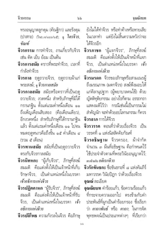 จีวรกรรม จุณณิยบท๖๖
๖๖
ทรงอนุญาตลูกดุม (คัณฐิกา) และรังดุม
(ปาสกะ) (วินย.๗/๑๖๖/๖๕); ดู ไตรจีวร,
ขัณฑ
จีวรกรรม การทําจีวร, งานเกี่ยวกับจีวร
เชน ตัด เย็บ ยอม เปนตน
จีวรการสมัย คราวที่พระทําจีวร, เวลาที่
กําลังทําจีวร
จีวรกาล ฤดูถวายจีวร, ฤดูถวายผาแก
พระสงฆ; ดู จีวรกาลสมัย
จีวรกาลสมัย สมัยหรือคราวที่เปนฤดู
ถวายจีวร; งวดหนึ่ง สําหรับภิกษุที่มิได
กรานกฐิน ตั้งแตแรมค่ําหนึ่งเดือน ๑๑
ถึงเพ็ญเดือนสิบสอง (คือเดือนเดียว),
อีกงวดหนึ่ง สําหรับภิกษุที่ไดกรานกฐิน
แลว ตั้งแตแรมค่ําหนึ่งเดือน ๑๑ ไปจน
หมดฤดูหนาวคือถึงขั้น ๑๕ ค่ําเดือน ๔
(รวม ๕ เดือน)
จีวรทานสมัย สมัยที่เปนฤดูถวายจีวร
ตรงกับจีวรกาลสมัย
จีวรนิทหกะ “ผูเก็บจีวร”, ภิกษุที่สงฆ
สมมติ คือแตงตั้งใหเปนเจาหนาที่เก็บ
รักษาจีวร, เปนตําแหนงหนึ่งในบรรดา
เจาอธิการแหงจีวร
จีวรปฏิคคาหก “ผูรับจีวร”, ภิกษุที่สงฆ
สมมติ คือแตงตั้งใหเปนเจาหนาที่รับ
จีวร, เปนตําแหนงหนึ่งในบรรดา เจา
อธิการแหงจีวร
จีวรปลิโพธ ความกังวลในจีวร คือภิกษุ
ยังไมไดทําจีวร หรือทําคางหรือหายเสีย
ในเวลาทํา แตยังไมสิ้นความหวังวาจะ
ไดจีวรอีก
จีวรภาชก “ผูแจกจีวร”, ภิกษุที่สงฆ
สมมติ คือแตงตั้งใหเปนเจาหนาที่แจก
จีวร, เปนตําแหนงหนึ่งในบรรดา เจา
อธิการแหงจีวร
จีวรมรดก จีวรของภิกษุหรือสามเณรผู
ถึงมรณภาพ (มตกจีวร) สงฆพึงมอบให
แกคิลานุปฐาก (ผูพยาบาลคนไข) ดวย
ญัตติทุติยกรรม อยางไรก็ตาม อรรถกถา
แสดงมติไววา กรณีเชนนี้เปนกรรมไม
สําคัญนัก จะทําดวยอปโลกนกรรม ก็ควร
จีวรลาภ การไดจีวร
จีวรวรรค ตอนที่วาดวยเรื่องจีวร เปน
วรรคที่ ๑ แหงนิสสัคคิยกัณฑ
จีวรอธิษฐาน จีวรครอง, ผาจํากัด
จํานวน ๓ ผืนที่อธิษฐาน คือกําหนดไว
ใชประจําตัวตามที่พระวินัยอนุญาตไว;
ตรงขามกับ อติเรกจีวร
จีวรักขันธกะ ชื่อขันธกะที่ ๘ แหงคัมภีร
มหาวรรค วินัยปฎก วาดวยเรื่องจีวร
จุณณ ละเอียด
จุณณิยบท คํารอยแกว, ขอความรอยแกว
ที่กระจายความออกไป ตรงขามกับคํา
ประพันธที่ผูกเปนคํารอยกรอง ซึ่งเรียก
วา คาถาพันธ หรือ คาถา; ในการจัด
พุทธพจนเปนประเภทตางๆ ที่เรียกวา
 