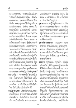 จุติ จุลกฐิน๖๗
๖๗
นวังคสัตถุศาสน พุทธพจนอันเปนคํา
วิสัชนาที่เปนจุณณิยบทลวน จัดเปน
เวยยากรณะ, พุทธพจนที่เปนคาถาลวน
จัดเปนคาถา, พุทธพจนที่เปนจุณณิยบท
และมีคาถาระคน จัดเปน เคยยะ; ใน
ประเพณีไทย เมื่อพระเทศน มีธรรม-
เนียมใหยกขอความบาลีขึ้นมาวานํากอน
และในการเทศนทั่วไป มักยกคาถาพุทธ
ภาษิตขึ้นเปนบทตั้ง เรียกวา นิกเขปบท
แตในการเทศนมหาชาติ ซึ่งเปนเทศนาที่
มีลักษณะเฉพาะพิเศษ นิยมยกขอความ
รอยแกวภาษาบาลีจากอรรถกถาชาดกมา
กลาวนําทีละเล็กนอยกอนดําเนินเรื่องใน
ภาษาไทยตอไป และนี่คงเปนเหตุใหเกิด
ความเขาใจที่เปนความหมายใหมขึ้นใน
ภาษาไทยวา จุณณียบทคือบทบาลี (รอย
แกว) เล็กนอย ที่ยกขึ้นแสดงกอนเนื้อ
ความ (พจนานุกรมเขียนจุณณียบท);ตรง
ขามกับคาถา,คาถาพันธ;ดูนวังคสัตถุศาสน
จุติ “เคลื่อน” (จากภพหนึ่ง ไปสูภพอื่น),
ตาย (ในภาษาบาลี ใชไดทั่วไป แตใน
ภาษาไทยสวนมากใชแกเทวดา); ใน
ภาษาไทย บางทีเขาใจและใชกันผิดไป
ไกล ถึงกับเพี้ยนเปนวา เกิด ก็มี
จุตูปปาตญาณ ปรีชารูจุติและอุบัติของ
สัตวทั้งหลาย, มีจักษุทิพยมองเห็นสัตว
กําลังจุติบาง กําลังเกิดบาง มีอาการดี
บาง เลวบางเปนตน ตามกรรมของตน
เรียกอีกอยางวา ทิพพจักขุ (ขอ ๒ ใน
ญาณ ๓ หรือวิชชา ๓, ขอ ๗ ในวิชชา
๘, ขอ ๕ ในอภิญญา ๖)
จุนทะ พระเถระผูใหญชั้นมหาสาวก เปน
นองชายของพระสารีบุตร เคยเปน
อุปฏฐากของพระพุทธองค และเปนผูนํา
อัฐิธาตุของพระสารีบุตรจากบานเกิดที่
ทานปรินิพพานมาถวายแดพระพุทธ-
องคที่พระเชตวัน
จุนทกัมมารบุตร นายจุนทะ บุตร
ชางทอง ชาวเมืองปาวา ผูถวายสูกร-
มัททวะ เปนภัตตาหารครั้งสุดทาย แด
พระพุทธเจา ในเชาวันปรินิพพาน, จุนทะ
กัมมารบุตร ก็เขียน; ดู สูกรมัททวะ,
พุทธปรินิพพาน
จุลกฐิน “กฐินนอย”, “กฐินจิ๋ว”, กฐินวัน
เดียวเสร็จ, พิธีทําบุญทอดกฐินแบบหนึ่ง
ที่ไดพัฒนาขึ้นมาในประเพณีไทย (บาง
ถิ่นเรียกวากฐินแลน) โดยมีกําหนดวา
ตองทําทุกอยางตั้งแตปนฝาย ทอ ตัด
เย็บเปนจีวรผืนใดผืนหนึ่ง (ตามปกติทํา
เปนสบง คงเพราะเปนผืนเล็กที่สุด ทันได
งาย)ยอมและนําผากฐินไปทอดถวายแก
พระสงฆใหทันภายในวันเดียว (พระสงฆ
ไดรับแลว ก็จะทําการกรานกฐิน และ
อนุโมทนาเสร็จในวันนั้นตามธรรมดาของ
พระวินัย การทั้งหมดของทุกฝายจึงเปน
อันเสร็จในวันเดียวกัน), เหตุที่นิยมทํา
 