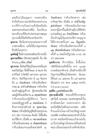 จุลกาล จุฬามณีเจดีย๖๘
๖๘
และถือวาเปนบุญมาก คงเพราะตอง
สําเร็จดวยความสามัคคีของคนจํานวน
มากที่ทํางานกันอยางแข็งขันขมีขมัน
และประสานกันอยางดียิ่ง; โดยปริยาย
หมายถึงงานที่ตองทําเรงดวนอยางชุลมุน
วุนวายเพื่อใหเสร็จทันเวลาอันจํากัด
จุลกาล ชื่อนองชายของพระมหากาลที่
บวชตามพี่ชาย แตไมไดบรรลุมรรคผล
สึกเสียในระหวาง
จุลคัณฐี ชื่อนิกายพระสงฆพมานิกายหนึ่ง
จุลราชปริตร ปริตรหลวงชุดเล็ก คือ เจ็ด
ตํานาน ดู ปริตร,ปริตต
จุลวรรค ชื่อคัมภีรอันเปนหมวดหนึ่งแหง
พระวินัยปฎก ซึ่งมีทั้งหมด ๕ หมวด คือ
อาทิกัมม ปาจิตตีย มหาวรรค จุลวรรค
ปริวาร; คัมภีรจุลวรรค มี ๑๒ ขันธกะ
คือ ๑. กัมมขันธกะ วาดวยเรื่องนิคห-
กรรม ๒. ปาริวาสิกขันธกะ วาดวยวัตร
ของภิกษุผูอยูปริวาส ผูประพฤติมานัต
และผูเตรียมจะอัพภาน ๓.สมุจจยขันธกะ
วาดวยระเบียบปฏิบัติตางๆ ในการ
ประพฤติวุฏฐานวิธี ๔. สมถขันธกะ วา
ดวยการระงับอธิกรณ ๕. ขุททกวัตถุ-
ขันธกะวาดวยขอบัญญัติปลีกยอยจํานวน
มาก เชน การปลงผม ตัดเล็บ ไมจิ้มฟน
ของใชตางๆ เปนตน ๖.เสนาสนขันธกะ
วาดวยเรื่องเสนาสนะ ๗.สังฆเภทขันธกะ
วาดวยสังฆเภทและสังฆสามัคคี ๘.
วัตตขันธกะ วาดวยวัตรตางๆ เชน
อาคันตุกวัตร เปนตน ๙. ปาติโมกขัฏ-
ฐปนขันธกะ วาดวยระเบียบในการงด
สวดปาฏิโมกขในเมื่อภิกษุมีอาบัติติดตัว
มารวมฟงอยู ๑๐. ภิกขุนีขันธกะ วาดวย
เรื่องภิกษุณีเริ่มแตประวัติการอนุญาต
ใหมีการบวชครั้งแรก ๑๑. ปญจสติก-
ขันธกะ วาดวยเรื่องสังคายนาครั้งที่ ๑
๑๒.สัตตสติกขันธกะ วาดวยสังคายนา
ครั้งที่ ๒ (พระไตรปฎกเลม ๖–๗); ตอ
จาก มหาวรรค
จุลศักราช ศักราชนอย ตั้งขึ้นโดย
กษัตริยพมาองคหนึ่งใน พ.ศ. ๑๑๘๒
ภายหลังมหาศักราช, เปนศักราชที่เราใช
กันมากอนใชรัตนโกสินทรศก, นับรอบ
ปตั้งแต ๑๖ เมษายน ถึง ๑๕ เมษายน
เขียนยอวา จ.ศ. (พ.ศ. ๒๕๒๒ ตรงกับ
จ.ศ.๑๓๔๐–๑๓๔๑)
จุลศีล ดู จูฬมัชฌิมมหาศีล
จุฬามณีเจดีย พระเจดียที่บรรจุพระ
จุฬาโมลี (มวยผม) ของพระพุทธเจาใน
ดาวดึงสเทวโลก อรรถกถาเลาวา เมื่อ
พระโพธิสัตวเสด็จออกบรรพชา เสด็จ
ขามแมน้ําอโนมาแลวจะอธิษฐานเพศ
บรรพชิต ทรงตัดมวยพระเกศาขวางไปใน
อากาศ พระอินทรนําผอบแกวมารองรับ
เอาไปประดิษฐานในพระเจดียจุฬามณี
ตอมาเมื่อพระพุทธเจาเสด็จดับขันธ-
 