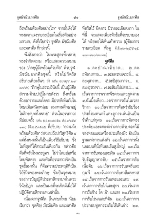 จูฬมัชฌิมมหาศีล จูฬมัชฌิมมหาศีล๗๐
๗๐
ถึงพรอมดวยศีลอยางไร?” จากนั้นจึงได
ทรงแจกแจงรายละเอียดในเรื่องศีลอยาง
มากมาย ดังที่เรียกวา จูฬศีล มัชฌิมศีล
และมหาศีลที่กลาวนี้
พึงสังเกตวา ในพระสูตรทั้งหลาย
ทรงจํากัดความ หรือแสดงความหมาย
ของ “ภิกษุผูถึงพรอมดวยศีล” ดวยจูฬ-
มัชฌิมมหาศีลชุดนี้ หรือไมก็ตรัส
อธิบายเพียงสั้นๆ วา (เชน องฺ.จตุกฺก.๒๑/
๓๗/๕๐) “ภิกษุในธรรมวินัยนี้ เปนผูมีศีล
สํารวมดวยปาฏิโมกขสังวร ถึงพรอม
ดวยอาจาระและโคจร มีปรกติเห็นภัยใน
โทษแมแคนิดหนอย สมาทานศึกษาอยู
ในสิกขาบททั้งหลาย” สวนในอรรถกถา
มีบอยครั้ง (เชน ม.อ.๒/๑๒/๕๔; สํ.อ.๓/๑๕๔/
๑๙๗; อิติ.อ.๕๖/๕๔๕) ที่อธิบาย “ความถึง
พรอมดวยศีล”วาหมายถึงปาริสุทธิศีล๔
แตทั้งหมดนั้นก็เปนเพียงวิธีอธิบาย ซึ่ง
ในที่สุดก็ไดสาระอันเดียวกัน กลาวคือ
ศีลที่ตรัสในพระสูตร ไมวาโดยยอหรือ
โดยพิสดาร และศีลที่อรรถกถาจัดเปน
ชุดขึ้นมานั้น ก็คือความประพฤติที่เปน
วิถีชีวิตของพระภิกษุ ซึ่งเปนจุดหมาย
ของการบัญญัติประดาสิกขาบทในพระ
วินัยปฎก และเปนผลที่จะเกิดมีเมื่อได
ปฏิบัติตามสิกขาบทเหลานั้น
เนื่องจากจูฬศีล (ในภาษาไทย นิยม
เรียกวา จุลศีล) มัชฌิมศีล และมหาศีล
ที่ตรัสไว ยืดยาว มีรายละเอียดมาก ใน
ที่นี้ จะแสดงเพียงหัวขอที่จะขยายเอง
ได หรือพอใหเห็นเคาความ (ผูตองการ
รายละเอียด พึงดู ที.สี.๙/๓-๒๕/๕-๑๕;
๑๐๓–๑๒๐/๘๓–๙๒)
จูฬศีล
๑.ละปาณาติบาต… ๒.ละ
อทินนาทาน… ๓.ละอพรหมจรรย… ๔.
ละมุสาวาท… ๕.ละปสุณาวาจา… ๖.
ละผรุสวาจา… ๗.ละสัมผัปปลาปะ… ๘.
เวนจากการพรากพีชคามและภูตคาม
๙.ฉันมื้อเดียว…งดจากการฉันในเวลา
วิกาล ๑๐.เวนจากการฟอนรําขับรอง
ประโคมดนตรีและดูการเลนอันเปน
ขาศึกแกกุศล ๑๑.เวนจากการทัดทรง
ประดับและตกแตงรางกายดวยดอกไม
ของหอมและเครื่องประเทืองผิว อันเปน
ฐานแหงการแตงตัว ๑๒.เวนจากการนั่ง
นอนบนที่นั่งที่นอนอันสูงใหญ ๑๓.เวน
จากการรับทองและเงิน ๑๔.เวนจากการ
รับธัญญาหารดิบ ๑๕.เวนจากการรับ
เนื้อดิบ ๑๖.เวนจากการรับสตรีและ
กุมารี ๑๗.เวนจากการรับทาสีและทาส
๑๘.เวนจากการรับแพะและแกะ ๑๙.
เวนจากการรับไกและสุกร ๒๐.เวนจาก
การรับชาง โค มา และลา ๒๑.เวนจาก
การรับไรนาและที่ดิน ๒๒.เวนจากการ
ประกอบทูตกรรมรับใชเดินขาว ๒๓.
 