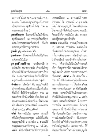 จูฬเวทัลลสูตร เจตนา๗๒
๗๒
มหาวงส ตั้งแต พ.ศ.๘๔๕ จนถึง พ.ศ.
๒๓๕๘ ในสมัยที่ถูกอังกฤษเขาครอง
เปนอาณานิคม (จูฬวงส ก็คือ ภาค ๒
ของมหาวงสนั่นเอง)
จูฬเวทัลลสูตร ชื่อสูตรหนึ่งในมัชฌิมนิกาย
มูลปณณาสก แหงพระสุตตันตปฎก
แสดงโดยพระธรรมทินนาเถรี เปนคํา
ตอบปญหาที่วิสาขอุบาสกถาม
จูฬศีล ดูที่ จูฬมัชฌิมมหาศีล
จูฬสังคาม ชื่อตอนหนึ่งในคัมภีรปริวาร
แหงพระวินัยปฎก
จูฬสุทธันตปริวาส “สุทธันตปริวาส
อยางเล็ก” หมายความวา ปริวาสที่ภิกษุ
ตองอาบัติสังฆาทิเสสหลายคราวดวย
กัน จําจํานวนอาบัติและวันที่ปดไดบาง
อยูปริวาสไปจนกวาจะเห็นวาบริสุทธิ์
เจ็ดตํานาน “เจ็ดเรื่อง” คือ พระปริตรที่มี
อํานาจคุมครองปองกันตามเรื่องตนเดิม
ที่เลาไว ซึ่งไดจัดรวมเปนชุด รวม ๗
พระปริตร; อีกนัยหนึ่งวา “เจ็ดปริตร” แต
ตามความหมายนี้ นาจะเขียนเจ็ดตํานาณ
คือ เจ็ดตาณ (ตาณ=ปริตต, แผลงตาณ
เปนตํานาณ); ดู ปริตร,ปริตต
เจดีย ที่เคารพนับถือ, บุคคล สถานที่
หรือวัตถุที่ควรเคารพบูชา, เจดียเกี่ยวกับ
พระพุทธเจามี ๔ อยางคือ ๑. ธาตุเจดีย
บรรจุพระบรมสารีริกธาตุ ๒. บริโภค-
เจดีย คือสิ่งหรือสถานที่ที่พระพุทธเจา
เคยทรงใชสอย ๓. ธรรมเจดีย บรรจุ
พระธรรม คือ พุทธพจน ๔. อุทเทสิก-
เจดีย คือพระพุทธรูป; ในทางศิลปกรรม
ไทยหมายถึงสิ่งที่กอเปนยอดแหลมเปน
ที่บรรจุสิ่งที่เคารพนับถือ เชน พระธาตุ
และอัฐิบรรพบุรุษ เปนตน
เจตนา ความตั้งใจ, ความมุงใจหมายจะ
ทํา, เจตจํานง, ความจํานง, ความจงใจ,
เปนเจตสิกที่เกิดกับจิตทุกดวง เปนตัว
นําในการคิดปรุงแตง หรือเปนประธาน
ในสังขารขันธ และเปนตัวการในการทํา
กรรม หรือกลาวไดวาเปนตัวกรรมที
เดียว ดังพุทธพจนวา “เจตนาหํ ภิกฺขเว
กมฺมํ วทามิ” แปลวา “เรากลาวเจตนาวา
เปนกรรม”; เจตนา ๓ คือ เจตนาใน ๓
กาล ซึ่งใชเปนขอพิจารณาในเรื่องกรรม
และการใหผลของกรรม ไดแก ๑.ปุพพ-
เจตนาเจตนากอนจะทํา๒.สันนิฏฐาปก-
เจตนา เจตนาอันใหสําเร็จการกระทํา
หรือใหสําเร็จความมุงหมาย ๓. อปร-
เจตนา เจตนาสืบเนื่องตอๆ ไปจากการ
กระทํานั้น (อปราปรเจตนา ก็เรียก),
เจตนา ๓ นี้ เปนคําในชั้นอรรถกถา แต
ก็โยงกับพระไตรปฎก โดยเปนการสรุป
ความในพระไตรปฎกบาง เปนการสรร
ถอยคําที่จะใชอธิบายหลักกรรมตาม
พระไตรปฎกนั้นบาง เฉพาะอยางยิ่ง ใช
แนะนําเปนหลักในการที่จะทําบุญคือ
 