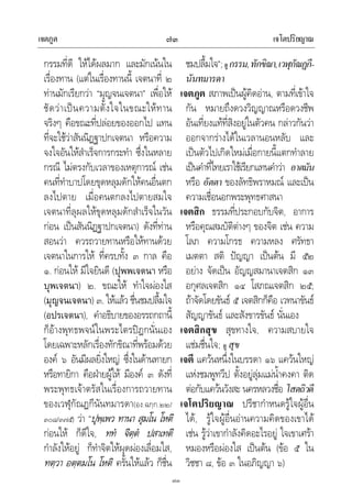 เจตภูต เจโตปริยญาณ๗๓
๗๓
กรรมที่ดี ใหไดผลมาก และมักเนนใน
เรื่องทาน (แตในเรื่องทานนี้ เจตนาที่ ๒
ทานมักเรียกวา “มุญจนเจตนา” เพื่อให
ชัดวาเปนความตั้งใจในขณะใหทาน
จริงๆ คือขณะที่ปลอยของออกไป แทน
ที่จะใชวาสันนิฏฐาปกเจตนา หรือความ
จงใจอันใหสําเร็จการกระทํา ซึ่งในหลาย
กรณี ไมตรงกับเวลาของเหตุการณ เชน
คนที่ทําบาปโดยขุดหลุมดักใหคนอื่นตก
ลงไปตาย เมื่อคนตกลงไปตายสมใจ
เจตนาที่ลุผลใหขุดหลุมดักสําเร็จในวัน
กอน เปนสันนิฏฐาปกเจตนา) ดังที่ทาน
สอนวา ควรถวายทานหรือใหทานดวย
เจตนาในการให ที่ครบทั้ง ๓ กาล คือ
๑. กอนให มีใจยินดี (ปุพพเจตนา หรือ
บุพเจตนา) ๒. ขณะให ทําใจผองใส
(มุญจนเจตนา) ๓. ใหแลว ชื่นชมปลื้มใจ
(อปรเจตนา), คําอธิบายของอรรถกถานี้
ก็อางพุทธพจนในพระไตรปฎกนั่นเอง
โดยเฉพาะหลักเรื่องทักขิณาที่พรอมดวย
องค ๖ อันมีผลยิ่งใหญ ซึ่งในดานทายก
หรือทายิกา คือฝายผูให มีองค ๓ ดังที่
พระพุทธเจาตรัสในเรื่องการถวายทาน
ของเวฬุกัณฏกีนันทมารดา(อง.ฉกฺก.๒๒/
๓๐๘/๓๗๕) วา “ปุพฺเพว ทานา สุมโน โหติ
กอนให ก็ดีใจ, ทท จิตฺต ปสาเทติ
กําลังใหอยู ก็ทําจิตใหผุดผองเลื่อมใส,
ทตฺวา อตฺตมโน โหติ ครั้นใหแลว ก็ชื่น
ชมปลื้มใจ”;ดู กรรม,ทักขิณา,เวฬุกัณฏกี-
นันทมารดา
เจตภูต สภาพเปนผูคิดอาน, ตามที่เขาใจ
กัน หมายถึงดวงวิญญาณหรือดวงชีพ
อันเที่ยงแทที่สิงอยูในตัวคน กลาวกันวา
ออกจากรางไดในเวลานอนหลับ และ
เปนตัวไปเกิดใหมเมื่อกายนี้แตกทําลาย
เปนคําที่ไทยเราใชเรียกแทนคําวา อาตมัน
หรือ อัตตา ของลัทธิพราหมณ และเปน
ความเชื่อนอกพระพุทธศาสนา
เจตสิก ธรรมที่ประกอบกับจิต, อาการ
หรือคุณสมบัติตางๆ ของจิต เชน ความ
โลภ ความโกรธ ความหลง ศรัทธา
เมตตา สติ ปญญา เปนตน มี ๕๒
อยาง จัดเปน อัญญสมานาเจตสิก ๑๓
อกุศลเจตสิก ๑๔ โสภณเจตสิก ๒๕;
ถาจัดโดยขันธ ๕ เจตสิกก็คือ เวทนาขันธ
สัญญาขันธ และสังขารขันธ นั่นเอง
เจตสิกสุข สุขทางใจ, ความสบายใจ
แชมชื่นใจ; ดู สุข
เจตี แควนหนึ่งในบรรดา ๑๖ แควนใหญ
แหงชมพูทวีป ตั้งอยูลุมแมน้ําคงคา ติด
ตอกับแควนวังสะ นครหลวงชื่อ โสตถิวดี
เจโตปริยญาณ ปรีชากําหนดรูใจผูอื่น
ได, รูใจผูอื่นอานความคิดของเขาได
เชน รูวาเขากําลังคิดอะไรอยู ใจเขาเศรา
หมองหรือผองใส เปนตน (ขอ ๕ ใน
วิชชา ๘, ขอ ๓ ในอภิญญา ๖)
 
