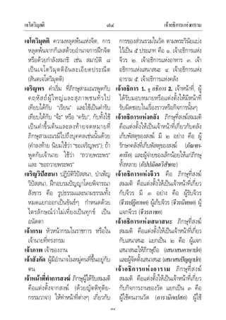 เจโตวิมุตติ เจาอธิการแหงอาราม๗๔
๗๔
เจโตวิมุตติ ความหลุดพนแหงจิต, การ
หลุดพนจากกิเลสดวยอํานาจการฝกจิต
หรือดวยกําลังสมาธิ เชน สมาบัติ ๘
เปนเจโตวิมุตติอันละเอียดประณีต
(สันตเจโตวิมุตติ)
เจริญพร คําเริ่ม ที่ภิกษุสามเณรพูดกับ
คฤหัสถผูใหญและสุภาพชนทั่วไป
เทียบไดกับ “เรียน” และใชเปนคํารับ
เทียบไดกับ “จะ” หรือ “ครับ”, กับทั้งใช
เปนคําขึ้นตนและลงทายจดหมายที่
ภิกษุสามเณรมีไปถึงบุคคลเชนนั้นดวย
(คําลงทาย นิยมใชวา“ขอเจริญพร”); ถา
พูดกับเจานาย ใชวา “ถวายพระพร”
และ “ขอถวายพระพร”
เจริญวิปสสนา ปฏิบัติวิปสสนา, บําเพ็ญ
วิปสสนา, ฝกอบรมปญญาโดยพิจารณา
สังขาร คือ รูปธรรมและนามธรรมทั้ง
หมดแยกออกเปนขันธๆ กําหนดดวย
ไตรลักษณวาไมเที่ยงเปนทุกข เปน
อนัตตา
เจากรม หัวหนากรมในราชการ หรือใน
เจานายที่ทรงกรม
เจาภาพ เจาของงาน
เจาสังกัด ผูมีอํานาจในหมูคนที่ขึ้นอยูกับ
ตน
เจาหนาที่ทําการสงฆ ภิกษุผูไดรับสมมติ
คือแตงตั้งจากสงฆ (ดวยญัตติทุติย-
กรรมวาจา) ใหทําหนาที่ตางๆ เกี่ยวกับ
การของสวนรวมในวัด ตามพระวินัยแบง
ไวเปน ๕ ประเภท คือ ๑. เจาอธิการแหง
จีวร ๒. เจาอธิการแหงอาหาร ๓. เจา
อธิการแหงเสนาสนะ ๔. เจาอธิการแหง
อาราม ๕. เจาอธิการแหงคลัง
เจาอธิการ 1. ดู อธิการ 2. เจาหนาที่, ผู
ไดรับมอบหมายหรือแตงตั้งใหมีหนาที่
รับผิดชอบในเรื่องราวหรือกิจการนั้นๆ
เจาอธิการแหงคลัง ภิกษุที่สงฆสมมติ
คือแตงตั้งใหเปนเจาหนาที่เกี่ยวกับคลัง
เก็บพัสดุของสงฆ มี ๒ อยาง คือ ผู
รักษาคลังที่เก็บพัสดุของสงฆ (ภัณฑา-
คาริก) และผูจายของเล็กนอยใหแกภิกษุ
ทั้งหลาย (อัปปมัตตวิสัชกะ)
เจาอธิการแหงจีวร คือ ภิกษุที่สงฆ
สมมติ คือแตงตั้งใหเปนเจาหนาที่เกี่ยว
กับจีวร มี ๓ อยาง คือ ผูรับจีวร
(จีวรปฏิคาหก) ผูเก็บจีวร (จีวรนิทหก) ผู
แจกจีวร (จีวรภาชก)
เจาอธิการแหงเสนาสนะ ภิกษุที่สงฆ
สมมติ คือแตงตั้งใหเปนเจาหนาที่เกี่ยว
กับเสนาสนะ แยกเปน ๒ คือ ผูแจก
เสนาสนะใหภิกษุถือ (เสนาสนคาหาปก)
และผูจัดตั้งเสนาสนะ (เสนาสนปญญาปก)
เจาอธิการแหงอาราม ภิกษุที่สงฆ
สมมติ คือแตงตั้งใหเปนเจาหนาที่เกี่ยว
กับกิจการงานของวัด แยกเปน ๓ คือ
ผูใชคนงานวัด (อารามิกเปสก) ผูใช
 