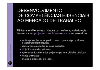 DESENVOLVIMENTO
DE COMPETÊNCIAS ESSENCIAIS
AO MERCADO DE TRABALHO

Utiliza, nas diferentes unidades curriculares, metodologias
baseadas em projectos, problemas e casos, recorrendo a:

   muitos projectos ao longo do curso, o que obriga os alunos
   a trabalharem em equipa;
   planeamento de todos os seus projectos;
   projectos inter-disciplinares;
   apresentação/defesa dos projectos perante plateias públicas;
   visitas de estudo;
   análise e discussão de casos.
 
