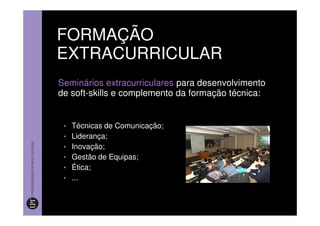 FORMAÇÃO
EXTRACURRICULAR
Seminários extracurriculares para desenvolvimento
de soft-skills e complemento da formação técnica:


 • Técnicas de Comunicação;
 • Liderança;
 • Inovação;
 • Gestão de Equipas;
 • Ética;
 • ...
 