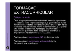 FORMAÇÃO
EXTRACURRICULAR
Estágios de Verão
“Este estágio proporcionou-me uma série de novas experiências
(...) trabalhar numa empresa estrangeira, o que me trouxe muitas
mais responsabilidades, possibilitando uma interacção com novas
realidades e novas culturas. A nível do conhecimento, (...) aprendi
uma série de coisas novas. Agradeço à faculdade esta
oportunidade que me foi dada, e espero que a continue a
proporcionar a novos alunos.” (Carlos Soares, 2008)

Participação em projectos de I&D do departamento

Participação em projectos de voluntariado junto
da comunidade envolvente
 