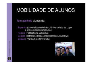 MOBILIDADE DE ALUNOS

Tem acolhido alunos de:

• Espanha (Universidade de Léon, Universidade de Lugo
         e Universidade da Coruña);
• Polónia (Politechnika Lubelska);
• Bélgica (Katholieke Hogeschool KempenUniversity);
• Bulgária (Varma Free University).
 