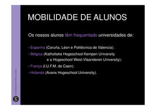 MOBILIDADE DE ALUNOS

Os nossos alunos têm frequentado universidades de:

•   Espanha (Coruña, Léon e Politécnica de Valencia);
•   Bélgica (Katholieke Hogeschool Kempen University
             e a Hogeschool West-Vlaanderen University);
•   França (I.U.F.M. de Caen);
•   Holanda (Avans Hogeschool University).
 