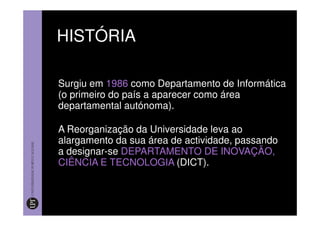 HISTÓRIA

Surgiu em 1986 como Departamento de Informática
(o primeiro do país a aparecer como área
departamental autónoma).

A Reorganização da Universidade leva ao
alargamento da sua área de actividade, passando
a designar-se DEPARTAMENTO DE INOVAÇÃO,
CIÊNCIA E TECNOLOGIA (DICT).
 