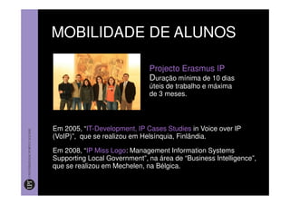 MOBILIDADE DE ALUNOS

                              Projecto Erasmus IP
                              Duração mínima de 10 dias
                              úteis de trabalho e máxima
                              de 3 meses.




Em 2005, “IT-Development, IP Cases Studies in Voice over IP
(VoIP)”, que se realizou em Helsínquia, Finlândia.

Em 2008, “IP Miss Logo: Management Information Systems
Supporting Local Government”, na área de “Business Intelligence”,
que se realizou em Mechelen, na Bélgica.
 
