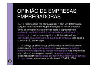 OPINIÃO DE EMPRESAS
EMPREGADORAS
“(…) e recomendem-me alunos do DICT, com um determinado
conjunto de características, para estágios na nossa empresa.
Entre as principais características estão a capacidade de
realização, a atitude social, a pró-actividade, a dedicação e
o esforço. (…) todos os estagiários da Universidade foram
convidados para ingressar nos quadros da empresa, logo após a
conclusão do seu estágio.

(…) Conheço os seus cursos de Informática e defino-os como
cursos com a base teórica suficiente, com uma parte prática
perfeitamente adaptada ao mercado de trabalho (nas ferramentas
e no método), com o peso correcto de projectos práticos e
leccionados por docentes que conhecem muito bem as exigências
do mercado onde os alunos se vão inserir.”, SAPi2, 2008.
 