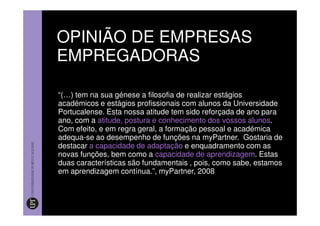 OPINIÃO DE EMPRESAS
EMPREGADORAS

“(…) tem na sua génese a filosofia de realizar estágios
académicos e estágios profissionais com alunos da Universidade
Portucalense. Esta nossa atitude tem sido reforçada de ano para
ano, com a atitude, postura e conhecimento dos vossos alunos.
Com efeito, e em regra geral, a formação pessoal e académica
adequa-se ao desempenho de funções na myPartner. Gostaria de
destacar a capacidade de adaptação e enquadramento com as
novas funções, bem como a capacidade de aprendizagem. Estas
duas características são fundamentais , pois, como sabe, estamos
em aprendizagem contínua.”, myPartner, 2008
 