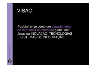 VISÃO


Posicionar-se como um departamento
de referência no mercado global nas
áreas de INOVAÇÃO, TECNOLOGIAS
E SISTEMAS DE INFORMAÇÃO
 