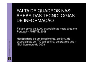 FALTA DE QUADROS NAS
ÁREAS DAS TECNOLOGIAS
DE INFORMAÇÃO
Faltam cerca de 2.000 especialistas nesta área em
Portugal – ANETIE, 2008

Necessidade de um crescimento, de 51%, de
especialistas em TIC até ao final do próximo ano –
IBM, Setembro de 2008
 