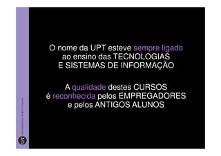 O nome da UPT esteve sempre ligado
   ao ensino das TECNOLOGIAS
  E SISTEMAS DE INFORMAÇÃO

     A qualidade destes CURSOS
é reconhecida pelos EMPREGADORES
      e pelos ANTIGOS ALUNOS
 