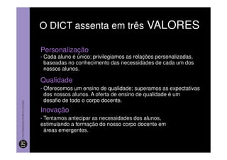 O DICT assenta em três VALORES

Personalização
•   Cada aluno é único; privilegiamos as relações personalizadas,
    baseadas no conhecimento das necessidades de cada um dos
    nossos alunos.

Qualidade
•   Oferecemos um ensino de qualidade; superamos as expectativas
    dos nossos alunos. A oferta de ensino de qualidade é um
    desafio de todo o corpo docente.
Inovação
•Tentamos antecipar as necessidades dos alunos,
estimulando a formação do nosso corpo docente em
 áreas emergentes.
 