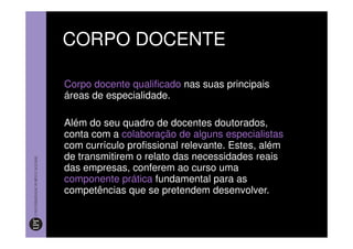 CORPO DOCENTE

Corpo docente qualificado nas suas principais
áreas de especialidade.

Além do seu quadro de docentes doutorados,
conta com a colaboração de alguns especialistas
com currículo profissional relevante. Estes, além
de transmitirem o relato das necessidades reais
das empresas, conferem ao curso uma
componente prática fundamental para as
competências que se pretendem desenvolver.
 