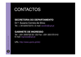 CONTACTOS

SECRETÁRIA DO DEPARTAMENTO
Dr.ª. Susana Correia da Silva;
Tel.: + 351225572373 | E-mail: secdict@upt.pt


GABINETE DE INGRESSO
Tel.: +351 2255722 22 / 23| Fax: +351 225 572 012
E-mail: ingresso@upt.pt

URL: http://www.uportu.pt/dict
 