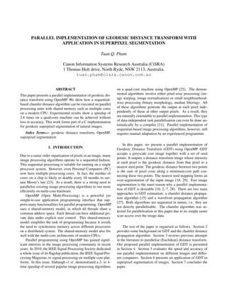 PARALLEL IMPLEMENTATION OF GEODESIC DISTANCE TRANSFORM WITH
APPLICATION IN SUPERPIXEL SEGMENTATION
Tuan Q. Pham
Canon Information Systems Research Australia (CiSRA)
1 Thomas Holt drive, North Ryde, NSW 2113, Australia.
tuan.pham@cisra.canon.com.au

ABSTRACT
This paper presents a parallel implementation of geodesic distance transform using OpenMP. We show how a sequentialbased chamfer distance algorithm can be executed on parallel
processing units with shared memory such as multiple cores
on a modern CPU. Experimental results show a speedup of
2.6 times on a quad-core machine can be achieved without
loss in accuracy. This work forms part of a C implementation
for geodesic superpixel segmentation of natural images.
Index Terms— geodesic distance transform, OpenMP,
superpixel segmentation
1. INTRODUCTION
Due to a raster order organisation of pixels in an image, many
image processing algorithms operate in a sequential fashion.
This sequential processing is suitable for running on a single
processor system. However, even Personal Computers (PC)
now have multiple processing cores. In fact, the number of
cores on a chip is likely to double every 18 months to sustain Moore’s law [23]. As a result, there is a strong need to
parallelise existing image processing algorithms to run more
efﬁciently on multi-core hardware.
OpenMP (Open Multi-Processing) is a powerful yet
simple-to-use application programming interface that supports many functionalities for parallel programming. OpenMP
uses a shared-memory model, in which all threads share a
common address space. Each thread can have additional private data under explicit user control. This shared-memory
model simpliﬁes the task of programming because it avoids
the need to synchronise memory across different processors
on a distributed system. The shared-memory model also ﬁts
well with the multi-core architecture of modern CPUs.
Parallel programming using OpenMP has gained significant interests in the image processing community in recent
years. In 2010, the IEEE Signal Processing Society dedicated
a whole issue of its ﬂagship publication, the IEEE Signal Processing Magazine, to signal processing on multiple core platforms. In this issue, Slabaugh et al. demonstrated a 2- to 4time speedup of several popular image processing algorithms

on a quad-core machine using OpenMP [25]. The demonstrated algorithms involve either pixel-wise processing (image warping, image normalisation) or small neighbourhoodwise processing (binary morphology, median ﬁltering). All
of these algorithms generate the output at each pixel independently of those at other output pixels. As a result, they
are naturally extendable to parallel implementation. This type
of data-independent task parallelisation can even be done automatically by a compiler [11]. Parallel implementation of
sequential-based image processing algorithms, however, still
requires manual adaptation by an experienced programmer.
In this paper, we present a parallel implementation of
Geodesic Distance Transform (GDT) using OpenMP. GDT
accepts a greyscale cost image together with a set of seed
points. It outputs a distance transform image whose intensity
at each pixel is the geodesic distance from that pixel to a
nearest seed point. The geodesic distance between two points
is the sum of pixel costs along a minimum-cost path connecting these two points. The nearest seed mapping forms an
over-segmentation of the input image [18, 29]. Fast image
segmentation is the main reason why a parallel implementation of GDT is desirable [10, 2, 7, 28]. There are two main
approaches to GDT estimation: a chamfer distance propagation algorithm [15] and a wavefront propagation algorithm
[27]. Both algorithms are sequential in nature, i.e. they are
not directly parallelisable. The chamfer algorithm was selected for parallelisation in this paper due to its simple raster
scan access over the image data.
The rest of the paper is organised as follows. Section 2
provides some background on GDT and the chamfer distance
propagation algorithm. Section 3 reviews previous attempts
in the literature to parallelise (Euclidean) distance transform.
Our proposed parallel implementation of GDT is presented
in Section 4. Section 5 evaluates the speed and accuracy of
our parallel implementation on different images and different computers. Section 6 presents an application of GDT in
superpixel segmentation of images. Section 7 concludes the
paper.

 