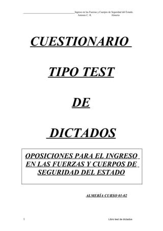 __________________________________Ingreso en las Fuerzas y Cuerpos de Seguridad del Estado.
Antonio C. R. Almería
CUESTIONARIO
TIPO TEST
DE
DICTADOS
OPOSICIONES PARA EL INGRESO
EN LAS FUERZAS Y CUERPOS DE
SEGURIDAD DEL ESTADO
ALMERÍA CURSO 01-02
1 Libro test de dictados
 