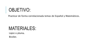 OBJETIVO:
Practicar de forma correlacionada temas de Español y Matemáticos.
MATERIALES:
Lápiz o pluma.
Bicolor.
 