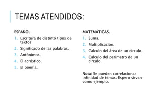 TEMAS ATENDIDOS:
ESPAÑOL.
1. Escritura de distinto tipos de
textos.
2. Significado de las palabras.
3. Antónimos.
4. El acróstico.
5. El poema.
MATEMÁTICAS.
1. Suma.
2. Multiplicación.
3. Calculo del área de un circulo.
4. Calculo del perímetro de un
circulo.
Nota: Se pueden correlacionar
infinidad de temas. Espero sirvan
como ejemplo.
 