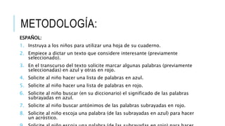 METODOLOGÍA:
ESPAÑOL:
1. Instruya a los niños para utilizar una hoja de su cuaderno.
2. Empiece a dictar un texto que considere interesante (previamente
seleccionado).
3. En el transcurso del texto solicite marcar algunas palabras (previamente
seleccionadas) en azul y otras en rojo.
4. Solicite al niño hacer una lista de palabras en azul.
5. Solicite al niño hacer una lista de palabras en rojo.
6. Solicite al niño buscar (en su diccionario) el significado de las palabras
subrayadas en azul.
7. Solicite al niño buscar antónimos de las palabras subrayadas en rojo.
8. Solicite al niño escoja una palabra (de las subrayadas en azul) para hacer
un acróstico.
 