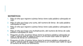 MATEMÁTICAS:
1. Pida al niño que registre cuántas letras tiene cada palabra subrayada en
rojo.
2. Pida al niño que haga una suma, del numero de letras de cada palabra
subrayada en rojo.
3. Pida al niño que registre cuántas letras tiene cada palabra subrayada en
azul.
4. Pida al niño que haga una multiplicación, del numero de letras de cada
palabra subrayada en azul.
5. Pregunte al niño ¿Cuántas letras tiene la primera palabra subrayada en
rojo? y solicite que le saque el área a un circulo cuyo radio es igual al
numero de letras en centímetros.
6. Pregunte al niño ¿Cuántas letras tiene la primera palabra subrayada en
azul? y solicite que le saque el perímetro a un circulo cuyo radio es igual
al numero de letras en kilómetros.
 