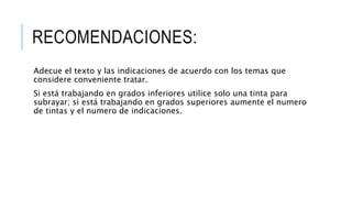 RECOMENDACIONES:
Adecue el texto y las indicaciones de acuerdo con los temas que
considere conveniente tratar.
Si está trabajando en grados inferiores utilice solo una tinta para
subrayar; si está trabajando en grados superiores aumente el numero
de tintas y el numero de indicaciones.
 