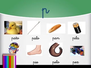 p
pato
palo
pan
pila
pie
pelo
pez
