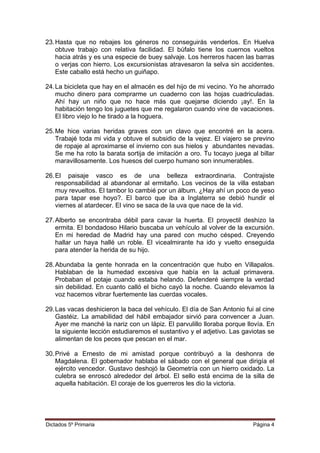 23.Hasta que no rebajes los géneros no conseguirás venderlos. En Huelva
obtuve trabajo con relativa facilidad. El búfalo tiene los cuernos vueltos
hacia atrás y es una especie de buey salvaje. Los herreros hacen las barras
o verjas con hierro. Los excursionistas atravesaron la selva sin accidentes.
Este caballo está hecho un guiñapo.
24.La bicicleta que hay en el almacén es del hijo de mi vecino. Yo he ahorrado
mucho dinero para comprarme un cuaderno con las hojas cuadriculadas.
Ahí hay un niño que no hace más que quejarse diciendo ¡ay!. En la
habitación tengo los juguetes que me regalaron cuando vine de vacaciones.
El libro viejo lo he tirado a la hoguera.
25.Me hice varias heridas graves con un clavo que encontré en la acera.
Trabajé toda mi vida y obtuve el subsidio de la vejez. El viajero se previno
de ropaje al aproximarse el invierno con sus hielos y abundantes nevadas.
Se me ha roto la barata sortija de imitación a oro. Tu tocayo juega al billar
maravillosamente. Los huesos del cuerpo humano son innumerables.
26.El paisaje vasco es de una belleza extraordinaria. Contrajiste
responsabilidad al abandonar al ermitaño. Los vecinos de la villa estaban
muy revueltos. El tambor lo cambié por un álbum. ¿Hay ahí un poco de yeso
para tapar ese hoyo?. El barco que iba a Inglaterra se debió hundir el
viernes al atardecer. El vino se saca de la uva que nace de la vid.
27.Alberto se encontraba débil para cavar la huerta. El proyectil deshizo la
ermita. El bondadoso Hilario buscaba un vehículo al volver de la excursión.
En mi heredad de Madrid hay una pared con mucho césped. Creyendo
hallar un haya hallé un roble. El vicealmirante ha ido y vuelto enseguida
para atender la herida de su hijo.
28.Abundaba la gente honrada en la concentración que hubo en Villapalos.
Hablaban de la humedad excesiva que había en la actual primavera.
Probaban el potaje cuando estaba helando. Defenderé siempre la verdad
sin debilidad. En cuanto calló el bicho cayó la noche. Cuando elevamos la
voz hacemos vibrar fuertemente las cuerdas vocales.
29.Las vacas deshicieron la baca del vehículo. El día de San Antonio fui al cine
Gastéiz. La amabilidad del hábil embajador sirvió para convencer a Juan.
Ayer me manché la nariz con un lápiz. El parvulillo lloraba porque llovía. En
la siguiente lección estudiaremos el sustantivo y el adjetivo. Las gaviotas se
alimentan de los peces que pescan en el mar.
30.Privé a Ernesto de mi amistad porque contribuyó a la deshonra de
Magdalena. El gobernador hablaba el sábado con el general que dirigía el
ejército vencedor. Gustavo deshojó la Geometría con un hierro oxidado. La
culebra se enroscó alrededor del árbol. El sello está encima de la silla de
aquella habitación. El coraje de los guerreros les dio la victoria.
Dictados 5º Primaria Página 4
 