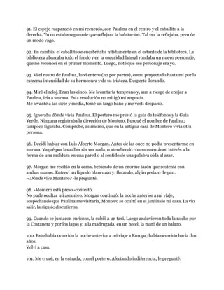 91. El espejo reapareció en mi recuerdo, con Paulina en el centro y el caballito a la
derecha. Yo no estaba seguro de que reflejara la habitación. Tal vez la reflejaba, pero de
un modo vago.

92. En cambio, el caballito se encabritaba nítidamente en el estante de la biblioteca. La
biblioteca abarcaba todo el fondo y en la oscuridad lateral rondaba un nuevo personaje,
que no reconocí en el primer momento. Luego, noté que ese personaje era yo.

93. Vi el rostro de Paulina, lo vi entero (no por partes), como proyectado hasta mí por la
extrema intensidad de su hermosura y de su tristeza. Desperté llorando.

94. Miré el reloj. Eran las cinco. Me levantaría temprano y, aun a riesgo de enojar a
Paulina, iría a su casa. Esta resolución no mitigó mi angustia.
Me levanté a las siete y media, tomé un largo baño y me vestí despacio.

95. Ignoraba dónde vivía Paulina. El portero me prestó la guía de teléfonos y la Guía
Verde. Ninguna registraba la dirección de Montero. Busqué el nombre de Paulina;
tampoco figuraba. Comprobé, asimismo, que en la antigua casa de Montero vivía otra
persona.

96. Decidí hablar con Luis Alberto Morgan. Antes de las once no podía presentarme en
su casa. Vagué por las calles sin ver nada, o atendiendo con momentáneo interés a la
forma de una moldura en una pared o al sentido de una palabra oída al azar.

97. Morgan me recibió en la cama, bebiendo de un enorme tazón que sostenía con
ambas manos. Entreví un líquido blancuzco y, flotando, algún pedazo de pan.
-¿Dónde vive Montero? -le pregunté.

98. -Montero está preso -contestó.
No pude ocultar mi asombro. Morgan continuó: la noche anterior a mi viaje,
sospechando que Paulina me visitaría, Montero se ocultó en el jardín de mi casa. La vio
salir, la siguió; discutieron.

99. Cuando se juntaron curiosos, la subió a un taxi. Luego anduvieron toda la noche por
la Costanera y por los lagos y, a la madrugada, en un hotel, la mató de un balazo.

100. Esto había ocurrido la noche anterior a mi viaje a Europa; había ocurrido hacía dos
años.
Volví a casa.

101. Me crucé, en la entrada, con el portero. Afectando indiferencia, le pregunté:
 