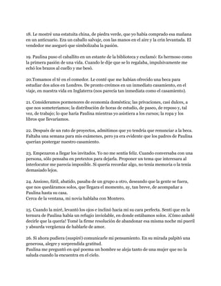 18. Le mostré una estatuita china, de piedra verde, que yo había comprado esa mañana
en un anticuario. Era un caballo salvaje, con las manos en el aire y la crin levantada. El
vendedor me aseguró que simbolizaba la pasión.

19. Paulina puso el caballito en un estante de la biblioteca y exclamó: Es hermoso como
la primera pasión de una vida. Cuando le dije que se lo regalaba, impulsivamente me
echó los brazos al cuello y me besó.

20.Tomamos el té en el comedor. Le conté que me habían ofrecido una beca para
estudiar dos años en Londres. De pronto creímos en un inmediato casamiento, en el
viaje, en nuestra vida en Inglaterra (nos parecía tan inmediata como el casamiento).

21. Consideramos pormenores de economía doméstica; las privaciones, casi dulces, a
que nos someteríamos; la distribución de horas de estudio, de paseo, de reposo y, tal
vez, de trabajo; lo que haría Paulina mientras yo asistiera a los cursos; la ropa y los
libros que llevaríamos.

22. Después de un rato de proyectos, admitimos que yo tendría que renunciar a la beca.
Faltaba una semana para mis exámenes, pero ya era evidente que los padres de Paulina
querían postergar nuestro casamiento.

23. Empezaron a llegar los invitados. Yo no me sentía feliz. Cuando conversaba con una
persona, sólo pensaba en pretextos para dejarla. Proponer un tema que interesara al
interlocutor me parecía imposible. Si quería recordar algo, no tenía memoria o la tenía
demasiado lejos.

24. Ansioso, fútil, abatido, pasaba de un grupo a otro, deseando que la gente se fuera,
que nos quedáramos solos, que llegara el momento, ay, tan breve, de acompañar a
Paulina hasta su casa.
Cerca de la ventana, mi novia hablaba con Montero.

25. Cuando la miré, levantó los ojos e inclinó hacia mí su cara perfecta. Sentí que en la
ternura de Paulina había un refugio inviolable, en donde estábamos solos. ¡Cómo anhelé
decirle que la quería! Tomé la firme resolución de abandonar esa misma noche mi pueril
y absurda vergüenza de hablarle de amor.

26. Si ahora pudiera (suspiré) comunicarle mi pensamiento. En su mirada palpitó una
generosa, alegre y sorprendida gratitud.
Paulina me preguntó en qué poema un hombre se aleja tanto de una mujer que no la
saluda cuando la encuentra en el cielo.
 