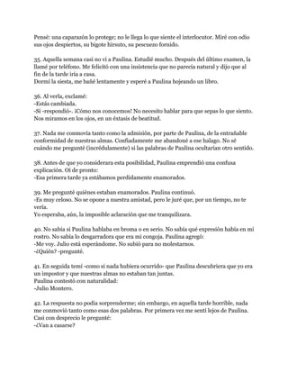 Pensé: una caparazón lo protege; no le llega lo que siente el interlocutor. Miré con odio
sus ojos despiertos, su bigote hirsuto, su pescuezo fornido.

35. Aquella semana casi no vi a Paulina. Estudié mucho. Después del último examen, la
llamé por teléfono. Me felicitó con una insistencia que no parecía natural y dijo que al
fin de la tarde iría a casa.
Dormí la siesta, me bañé lentamente y esperé a Paulina hojeando un libro.

36. Al verla, exclamé:
-Estás cambiada.
-Si -respondió-. ¡Cómo nos conocemos! No necesito hablar para que sepas lo que siento.
Nos miramos en los ojos, en un éxtasis de beatitud.

37. Nada me conmovía tanto como la admisión, por parte de Paulina, de la entrañable
conformidad de nuestras almas. Confiadamente me abandoné a ese halago. No sé
cuándo me pregunté (incrédulamente) si las palabras de Paulina ocultarían otro sentido.

38. Antes de que yo considerara esta posibilidad, Paulina emprendió una confusa
explicación. Oí de pronto:
-Esa primera tarde ya estábamos perdidamente enamorados.

39. Me pregunté quiénes estaban enamorados. Paulina continuó.
-Es muy celoso. No se opone a nuestra amistad, pero le juré que, por un tiempo, no te
vería.
Yo esperaba, aún, la imposible aclaración que me tranquilizara.

40. No sabía si Paulina hablaba en broma o en serio. No sabía qué expresión había en mi
rostro. No sabía lo desgarradora que era mi congoja. Paulina agregó:
-Me voy. Julio está esperándome. No subió para no molestarnos.
-¿Quién? -pregunté.

41. En seguida temí -como si nada hubiera ocurrido- que Paulina descubriera que yo era
un impostor y que nuestras almas no estaban tan juntas.
Paulina contestó con naturalidad:
-Julio Montero.

42. La respuesta no podía sorprenderme; sin embargo, en aquella tarde horrible, nada
me conmovió tanto como esas dos palabras. Por primera vez me sentí lejos de Paulina.
Casi con desprecio le pregunté:
-¿Van a casarse?
 