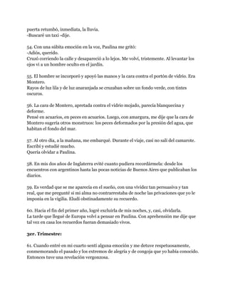 puerta retumbó, inmediata, la lluvia.
-Buscaré un taxi -dije.

54. Con una súbita emoción en la voz, Paulina me gritó:
-Adiós, querido.
Cruzó corriendo la calle y desapareció a lo lejos. Me volví, tristemente. Al levantar los
ojos vi a un hombre oculto en el jardín.

55. El hombre se incorporó y apoyó las manos y la cara contra el portón de vidrio. Era
Montero.
Rayos de luz lila y de luz anaranjada se cruzaban sobre un fondo verde, con tintes
oscuros.

56. La cara de Montero, apretada contra el vidrio mojado, parecía blanquecina y
deforme.
Pensé en acuarios, en peces en acuarios. Luego, con amargura, me dije que la cara de
Montero sugería otros monstruos: los peces deformados por la presión del agua, que
habitan el fondo del mar.

57. Al otro día, a la mañana, me embarqué. Durante el viaje, casi no salí del camarote.
Escribí y estudié mucho.
Quería olvidar a Paulina.

58. En mis dos años de Inglaterra evité cuanto pudiera recordármela: desde los
encuentros con argentinos hasta las pocas noticias de Buenos Aires que publicaban los
diarios.

59. Es verdad que se me aparecía en el sueño, con una vividez tan persuasiva y tan
real, que me pregunté si mi alma no contrarrestaba de noche las privaciones que yo le
imponía en la vigilia. Eludí obstinadamente su recuerdo.

60. Hacia el fin del primer año, logré excluirla de mis noches, y, casi, olvidarla.
La tarde que llegué de Europa volví a pensar en Paulina. Con aprehensión me dije que
tal vez en casa los recuerdos fueran demasiado vivos.

3er. Trimestre:

61. Cuando entré en mi cuarto sentí alguna emoción y me detuve respetuosamente,
conmemorando el pasado y los extremos de alegría y de congoja que yo había conocido.
Entonces tuve una revelación vergonzosa.
 