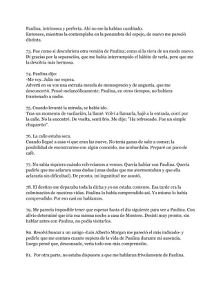 Paulina, intrínseca y perfecta. Ahí no me la habían cambiado.
Entonces, mientras la contemplaba en la penumbra del espejo, de nuevo me pareció
distinta.

73. Fue como si descubriera otra versión de Paulina; como si la viera de un modo nuevo.
Di gracias por la separación, que me había interrumpido el hábito de verla, pero que me
la devolvía más hermosa.

74. Paulina dijo:
-Me voy. Julio me espera.
Advertí en su voz una extraña mezcla de menosprecio y de angustia, que me
desconcertó. Pensé melancólicamente: Paulina, en otros tiempos, no hubiera
traicionado a nadie.

75. Cuando levanté la mirada, se había ido.
Tras un momento de vacilación, la llamé. Volví a llamarla, bajé a la entrada, corrí por
la calle. No la encontré. De vuelta, sentí frío. Me dije: "Ha refrescado. Fue un simple
chaparrón".

76. La calle estaba seca.
Cuando llegué a casa vi que eran las nueve. No tenía ganas de salir a comer; la
posibilidad de encontrarme con algún conocido, me acobardaba. Preparé un poco de
café.

77. No sabía siquiera cuándo volveríamos a vernos. Quería hablar con Paulina. Quería
pedirle que me aclarara unas dudas (unas dudas que me atormentaban y que ella
aclararía sin dificultad). De pronto, mi ingratitud me asustó.

78. El destino me deparaba toda la dicha y yo no estaba contento. Esa tarde era la
culminación de nuestras vidas. Paulina lo había comprendido así. Yo mismo lo había
comprendido. Por eso casi no hablamos.

79. Me parecía imposible tener que esperar hasta el día siguiente para ver a Paulina. Con
alivio determiné que iría esa misma noche a casa de Montero. Desistí muy pronto; sin
hablar antes con Paulina, no podía visitarlos.

80. Resolví buscar a un amigo -Luis Alberto Morgan me pareció el más indicado- y
pedirle que me contara cuanto supiera de la vida de Paulina durante mi ausencia.
Luego pensé que, descansado, vería todo con más comprensión.

81. Por otra parte, no estaba dispuesto a que me hablaran frívolamente de Paulina.
 