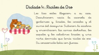 Dictado 4: Ricitos de Oro
Los tres ositos llegaron a su casa.
Descubrieron vacía la cacerola de
garbanzos y, tirados, los cereales y el
zumo del desayuno. Subieron la escalera
y encontraron las camas deshechas, los
zapatos y los calcetines tirados y una
niña dormida que tenía ricitos de oro.
Su corazoncito latía con fuerza.
 