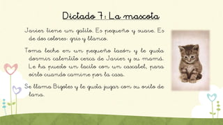 Dictado 7: La mascota
Javier tiene un gatito. Es pequeño y suave. Es
de dos colores: gris y blanco.
Toma leche en un pequeño tazón y le gusta
dormir calentito cerca de Javier y su mamá.
Le ha puesto un lacito con un cascabel, para
oírlo cuando camine por la casa.
Se llama Bigotes y le gusta jugar con su ovilo de
lana.
 