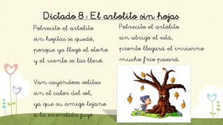 Dictado 8: El arbolito sin hojas
Pobrecito el arbolito
sin hojitas se quedó,
porque ya llegó el otoño
y el viento se las llevó.
Van cayendose solitas
sin el calor del sol,
ya que su amigo lejano
a la escondida jugó.
Pobrecito el arbolito
sin abrigo el está,
pronto llegará el invierno
mucho f´rio pasará.
 