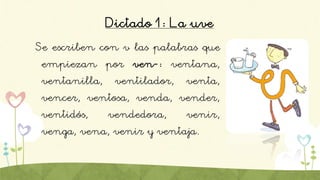 Dictado 1: La uve
Se escriben con v las palabras que
empiezan por ven-: ventana,
ventanilla, ventilador, venta,
vencer, ventosa, venda, vender,
ventidós, vendedora, venir,
venga, vena, venir y ventaja.
 