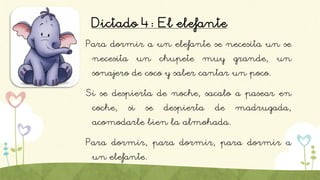 Dictado 4: El elefante
Para dormir a un elefante se necesita un se
necesita un chupete muy grande, un
sonajero de coco y saber cantar un poco.
Si se despierta de noche, sacalo a pasear en
coche, si se despierta de madrugada,
acomodarle bien la almohada.
Para dormir, para dormir, para dormir a
un elefante.
 