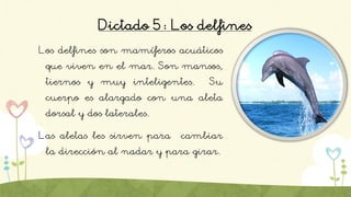 Dictado 5: Los delfines
Los delfines son mamíferos acuáticos
que viven en el mar. Son mansos,
tiernos y muy inteligentes. Su
cuerpo es alargado con una aleta
dorsal y dos laterales.
Las aletas les sirven para cambiar
la dirección al nadar y para girar.
 