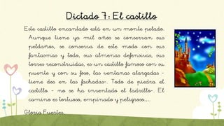 Dictado 7: El castillo
Este castillo encantado está en un monte pelado.
Aunque tiene ya mil años se conservan sus
peldaños, se conserva de este modo con sus
fantasmas y todo, sus almenas defensivas, sus
torres reconstruidas, es un castillo famoso con su
puente y con su foso, las ventanas alargadas -
tiene dos en las fachadas-. Todo de piedra el
castillo - no se ha inventado el ladrillo-. El
camino es tortuoso, empinado y peligroso….
Gloria Fuertes.
 