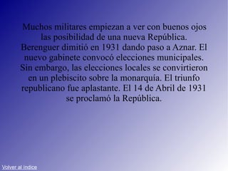 Muchos militares empiezan a ver con buenos ojos las posibilidad de una nueva República. Berenguer dimitió en 1931 dando paso a Aznar. El nuevo gabinete convocó elecciones municipales. Sin embargo, las elecciones locales se convirtieron en un plebiscito sobre la monarquía. El triunfo republicano fue aplastante. El 14 de Abril de 1931 se proclamó la República. Volver al índice 