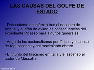 LAS CAUSAS DEL GOLPE DE ESTADO - Descontento del ejército tras el desastre de Annual y el afán de evitar las consecuencias del expediente Picasso para algunos generales. - Auge de los nacionalismos periféricos y ascenso de republicanos y del movimiento obrero. - El triunfo del fascismo en Italia y el ascenso al poder de Mussolini. Volver al índice 