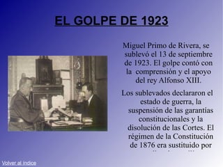 EL GOLPE DE 1923 Miguel Primo de Rivera, se sublevó el 13 de septiembre de 1923. El golpe contó con la  comprensión y el apoyo del rey Alfonso XIII. Los sublevados declararon el estado de guerra, la suspensión de las garantías constitucionales y la disolución de las Cortes. El régimen de la Constitución de 1876 era sustituido por una dictadura militar. Volver al índice 