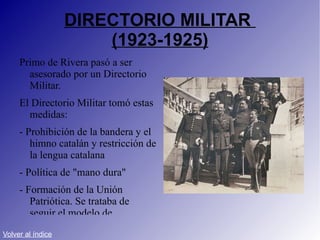 DIRECTORIO MILITAR  (1923-1925) Primo de Rivera pasó a ser asesorado por un Directorio Militar. El Directorio Militar tomó estas medidas: - Prohibición de la bandera y el himno catalán y restricción de la lengua catalana - Política de "mano dura" - Formación de la Unión Patriótica. Se trataba de seguir el modelo de Mussolini en Italia. Volver al índice 