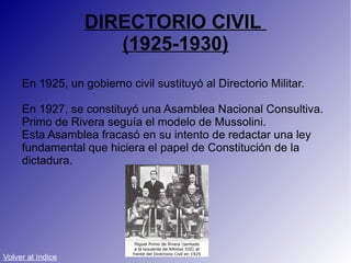 DIRECTORIO CIVIL  (1925-1930) En 1925, un gobierno civil sustituyó al Directorio Militar. En 1927, se constituyó una Asamblea Nacional Consultiva. Primo de Rivera seguía el modelo de Mussolini.  Esta Asamblea fracasó en su intento de redactar una ley fundamental que hiciera el papel de Constitución de la dictadura. Volver al índice 
